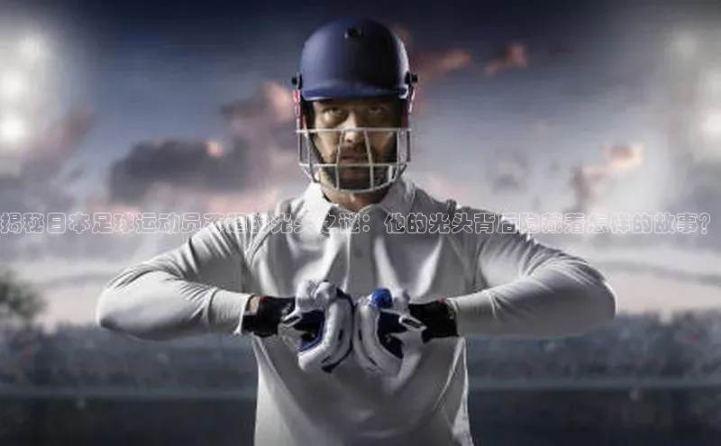 伟德网页版下载美团揭秘日本足球运动员苏超的光头之谜：他的光头背后隐藏着怎样的故事？