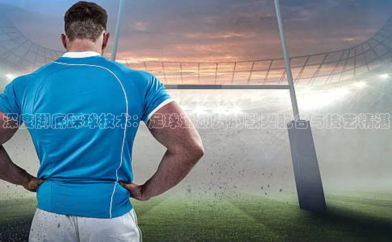 betvtor伟德国际官网登录入口百度网盘企业版深度脚底踩球技术：足球运动员的默契配合与技艺精湛