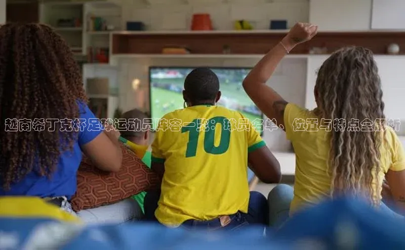 伟德国际1946bv官网小红书越南希丁克杯足球运动员阵容一览：球员名单、位置与特点全解析