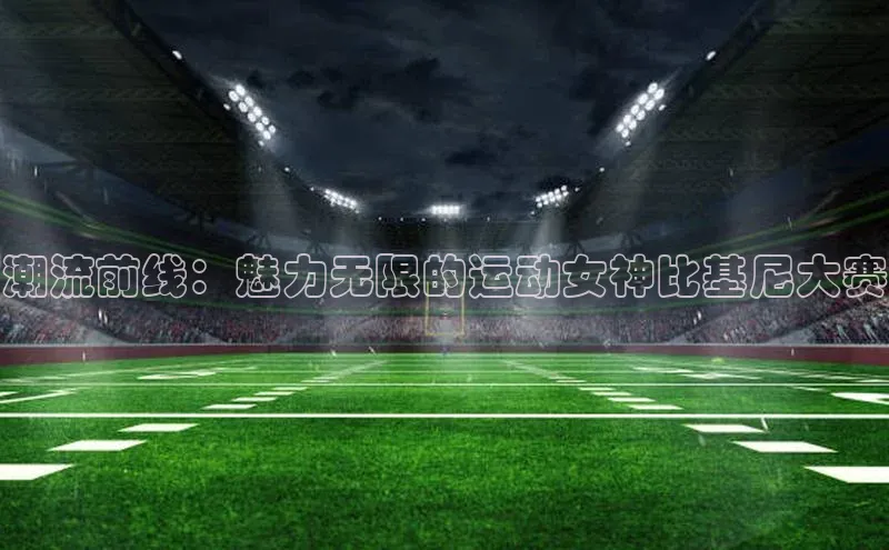 BETVLCTOR伟德入口哇咔哇咔文化潮流前线：魅力无限的运动女神比基尼大赛