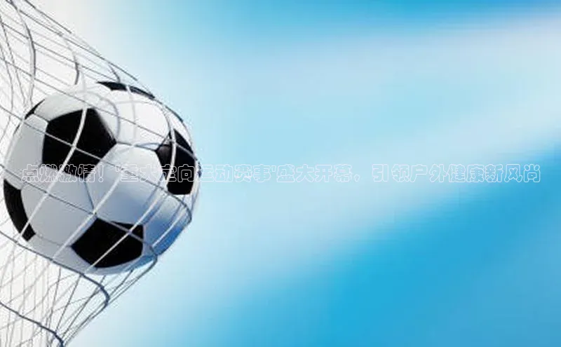 点燃激情！\'重大定向运动赛事\'盛大开幕，引领户外健康新风尚