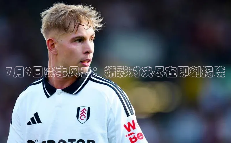 7月9日赛事风云：精彩对决尽在即刻揭晓