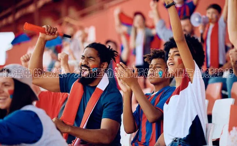 潮流中的竞技：分析运动赛事版权的价值与创新趋势