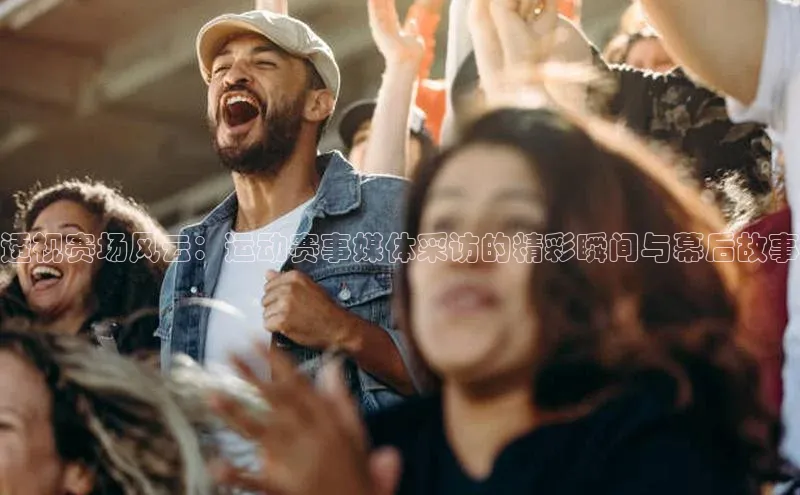 透视赛场风云：运动赛事媒体采访的精彩瞬间与幕后故事